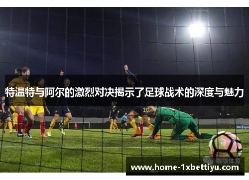 特温特与阿尔的激烈对决揭示了足球战术的深度与魅力 特温特与阿尔的激烈对决揭示了足球战术的深度与魅力